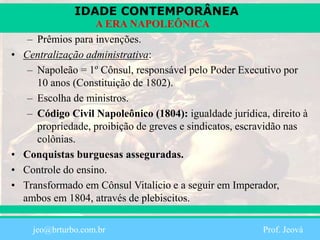 IDADE CONTEMPORÂNEA
Prof. Iair
iair@pop.com.br
A ERA NAPOLEÔNICA
– Prêmios para invenções.
• Centralização administrativa:
– Napoleão = 1º Cônsul, responsável pelo Poder Executivo por
10 anos (Constituição de 1802).
– Escolha de ministros.
– Código Civil Napoleônico (1804): igualdade jurídica, direito à
propriedade, proibição de greves e sindicatos, escravidão nas
colônias.
• Conquistas burguesas asseguradas.
• Controle do ensino.
• Transformado em Cônsul Vitalício e a seguir em Imperador,
ambos em 1804, através de plebiscitos.
jeo@brturbo.com.br Prof. Jeová
 