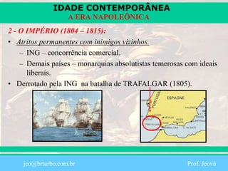 IDADE CONTEMPORÂNEA
Prof. Iair
iair@pop.com.br
A ERA NAPOLEÔNICA
2 - O IMPÉRIO (1804 – 1815):
• Atritos permanentes com inimigos vizinhos.
– ING – concorrência comercial.
– Demais países – monarquias absolutistas temerosas com ideais
liberais.
• Derrotado pela ING na batalha de TRAFALGAR (1805).
jeo@brturbo.com.br Prof. Jeová
 