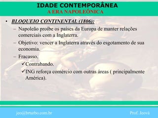 IDADE CONTEMPORÂNEA
Prof. Iair
iair@pop.com.br
A ERA NAPOLEÔNICA
• BLOQUEIO CONTINENTAL (1806):
– Napoleão proíbe os países da Europa de manter relações
comerciais com a Inglaterra.
– Objetivo: vencer a Inglaterra através do esgotamento de sua
economia.
– Fracasso.
Contrabando.
ING reforça comércio com outras áreas ( principalmente
América).
jeo@brturbo.com.br Prof. Jeová
 