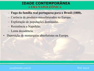IDADE CONTEMPORÂNEA
Prof. Iair
iair@pop.com.br
A ERA NAPOLEÔNICA
– Fuga da família real portuguesa para o Brasil (1808).
– Carência de produtos manufaturados na Europa.
– Exploração de populações dominadas.
– Resistência a Napoleão.
– Lenta decadência.
• Deposição de monarquias absolutistas na Europa.
jeo@brturbo.com.br Prof. Jeová
 