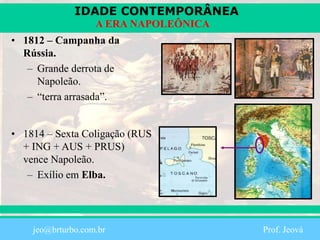 IDADE CONTEMPORÂNEA
Prof. Iair
iair@pop.com.br
A ERA NAPOLEÔNICA
• 1812 – Campanha da
Rússia.
– Grande derrota de
Napoleão.
– “terra arrasada”.
• 1814 – Sexta Coligação (RUS
+ ING + AUS + PRUS)
vence Napoleão.
– Exílio em Elba.
jeo@brturbo.com.br Prof. Jeová
 