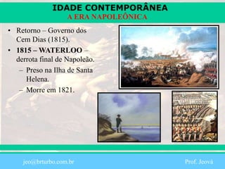 IDADE CONTEMPORÂNEA
Prof. Iair
iair@pop.com.br
A ERA NAPOLEÔNICA
• Retorno – Governo dos
Cem Dias (1815).
• 1815 – WATERLOO –
derrota final de Napoleão.
– Preso na Ilha de Santa
Helena.
– Morre em 1821.
jeo@brturbo.com.br Prof. Jeová
 