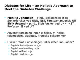 Diabetes for Life – an Holistic Approach to
Meet the Diabetes Challenge
 Monika Johansen – p.hd., Seksjonsleder og
Seniorforsker ved UNN, NST, Førsteamanuensis UiT
Eirik Årsand – p.hd., Sjefsforsker ved UNN, NST,
Professor II ved UiT
 Anvendt forskning innen e-helse, m-helse,
telemedisin, diabetes, kroniske sykdommer
 Hvilket tema i utlysningen faller idèen inn under?
 Digitale helsetjenester - ja
 Digital samhandling – ja
 Digital velferd – ja
 Digital medisin – ja
 