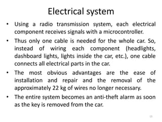 Electrical system
• Using a radio transmission system, each electrical
component receives signals with a microcontroller.
• Thus only one cable is needed for the whole car. So,
instead of wiring each component (headlights,
dashboard lights, lights inside the car, etc.), one cable
connects all electrical parts in the car.
• The most obvious advantages are the ease of
installation and repair and the removal of the
approximately 22 kg of wires no longer necessary.
• The entire system becomes an anti-theft alarm as soon
as the key is removed from the car.
13
 