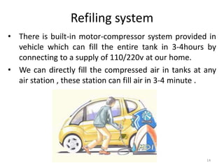 Refiling system
• There is built-in motor-compressor system provided in
vehicle which can fill the entire tank in 3-4hours by
connecting to a supply of 110/220v at our home.
• We can directly fill the compressed air in tanks at any
air station , these station can fill air in 3-4 minute .
14
 