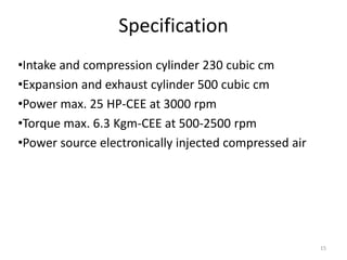 Specification
•Intake and compression cylinder 230 cubic cm
•Expansion and exhaust cylinder 500 cubic cm
•Power max. 25 HP-CEE at 3000 rpm
•Torque max. 6.3 Kgm-CEE at 500-2500 rpm
•Power source electronically injected compressed air
15
 
