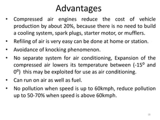 Advantages
• Compressed air engines reduce the cost of vehicle
production by about 20%, because there is no need to build
a cooling system, spark plugs, starter motor, or mufflers.
• Refiling of air is very easy can be done at home or station.
• Avoidance of knocking phenomenon.
• No separate system for air conditioning, Expansion of the
compressed air lowers its temperature between (-15⁰ and
0⁰) this may be exploited for use as air conditioning.
• Can run on air as well as fuel.
• No pollution when speed is up to 60kmph, reduce pollution
up to 50-70% when speed is above 60kmph.
18
 