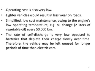 • Operating cost is also very low.
• Lighter vehicles would result in less wear on roads.
• Simplified, low cost maintenance, owing to the engine's
low operating temperature, e.g. oil change (2 liters of
vegetable oil) every 50,000 km.
• The rate of self-discharge is very low opposed to
batteries that deplete their charge slowly over time.
Therefore, the vehicle may be left unused for longer
periods of time than electric cars.
19
 