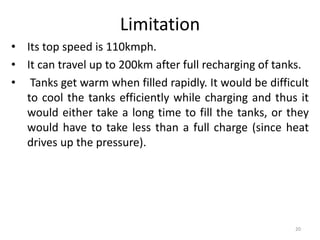 Limitation
• Its top speed is 110kmph.
• It can travel up to 200km after full recharging of tanks.
• Tanks get warm when filled rapidly. It would be difficult
to cool the tanks efficiently while charging and thus it
would either take a long time to fill the tanks, or they
would have to take less than a full charge (since heat
drives up the pressure).
20
 