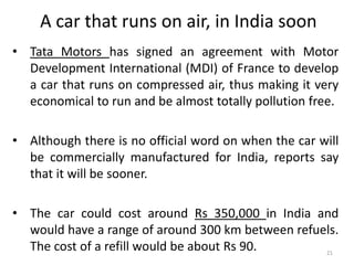 A car that runs on air, in India soon
• Tata Motors has signed an agreement with Motor
Development International (MDI) of France to develop
a car that runs on compressed air, thus making it very
economical to run and be almost totally pollution free.
• Although there is no official word on when the car will
be commercially manufactured for India, reports say
that it will be sooner.
• The car could cost around Rs 350,000 in India and
would have a range of around 300 km between refuels.
The cost of a refill would be about Rs 90. 21
 