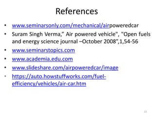 References
• www.seminarsonly.com/mechanical/airpoweredcar
• Suram Singh Verma,” Air powered vehicle", "Open fuels
and energy science journal –October 2008”,1,54-56
• www.seminarstopics.com
• www.academia.edu.com
• www.slideshare.com/airpoweredcar/image
• https://auto.howstuffworks.com/fuel-
efficiency/vehicles/air-car.htm
23
 