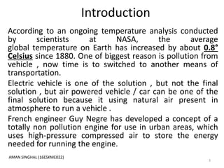 Introduction
According to an ongoing temperature analysis conducted
by scientists at NASA, the average
global temperature on Earth has increased by about 0.8°
Celsius since 1880. One of biggest reason is pollution from
vehicle , now time is to switched to another means of
transportation.
Electric vehicle is one of the solution , but not the final
solution , but air powered vehicle / car can be one of the
final solution because it using natural air present in
atmosphere to run a vehicle .
French engineer Guy Negre has developed a concept of a
totally non pollution engine for use in urban areas, which
uses high-pressure compressed air to store the energy
needed for running the engine.
3
AMAN SINGHAL (16ESKME022)
 