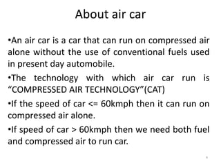 About air car
•An air car is a car that can run on compressed air
alone without the use of conventional fuels used
in present day automobile.
•The technology with which air car run is
“COMPRESSED AIR TECHNOLOGY”(CAT)
•If the speed of car <= 60kmph then it can run on
compressed air alone.
•If speed of car > 60kmph then we need both fuel
and compressed air to run car.
4
 