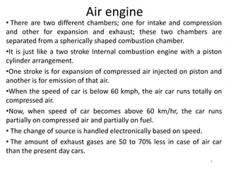 Air engine
• There are two different chambers; one for intake and compression
and other for expansion and exhaust; these two chambers are
separated from a spherically shaped combustion chamber.
•It is just like a two stroke Internal combustion engine with a piston
cylinder arrangement.
•One stroke is for expansion of compressed air injected on piston and
another is for emission of that air.
•When the speed of car is below 60 kmph, the air car runs totally on
compressed air.
•Now, when speed of car becomes above 60 km/hr, the car runs
partially on compressed air and partially on fuel.
• The change of source is handled electronically based on speed.
• The amount of exhaust gases are 50 to 70% less in case of air car
than the present day cars.
6
 
