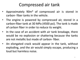 Compressed air tank
• Approximately 90m³ of compressed air is stored in
carbon- fiber tanks in the vehicle.
• The engine is powered by compressed air, stored in a
carbon-fiber tank at 30 MPa (4500 psi). The tank is made
of carbon fiber in order to reduce its weight.
• In the case of an accident with air tank breakage, there
would be no explosion or shattering because the tanks
are not metallic but made of carbon- fiber.
• An elongated crack would appear in the tank, without
exploding, and the air would simply escape, producing a
loud but harmless noise.
8
 