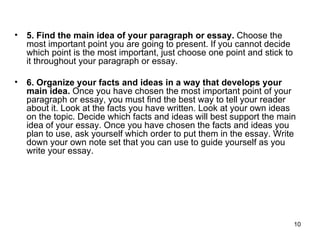 5. Find the main idea of your paragraph or essay.  Choose the most important point you are going to present. If you cannot decide which point is the most important, just choose one point and stick to it throughout your paragraph or essay.  6. Organize your facts and ideas in a way that develops your main idea.  Once you have chosen the most important point of your paragraph or essay, you must find the best way to tell your reader about it. Look at the facts you have written. Look at your own ideas on the topic. Decide which facts and ideas will best support the main idea of your essay. Once you have chosen the facts and ideas you plan to use, ask yourself which order to put them in the essay. Write down your own note set that you can use to guide yourself as you write your essay. 