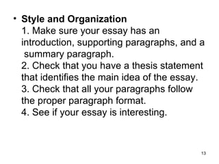 Style and Organization 1. Make sure your essay has an introduction, supporting paragraphs, and a  summary paragraph. 2. Check that you have a thesis statement that identifies the main idea of the essay. 3. Check that all your paragraphs follow the proper paragraph format. 4. See if your essay is interesting. 