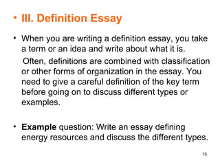 III. Definition Essay   When you are writing a definition essay, you take a term or an idea and write about what it is.  Often, definitions are combined with classification or other forms of organization in the essay. You need to give a careful definition of the key term before going on to discuss different types or examples.  Example  question: Write an essay defining energy resources and discuss the different types. 