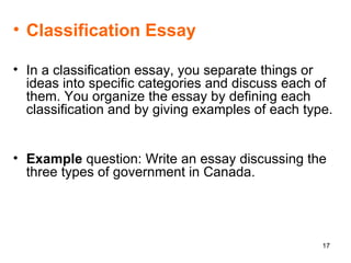 Classification Essay In a classification essay, you separate things or ideas into specific categories and discuss each of them. You organize the essay by defining each classification and by giving examples of each type.  Example  question: Write an essay discussing the three types of government in Canada. 