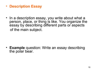Description Essay In a description essay, you write about what a person, place, or thing is like. You organize the essay by describing different parts or aspects  of the main subject.  Example  question: Write an essay describing the polar bear. 