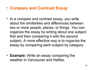 Compare and Contrast Essay In a compare and contrast essay, you write about the similarities and differences between two or more people, places, or things. You can organize the essay by writing about one subject first and then comparing it with the second subject. A more effective way is to organize the essay by comparing each subject by category.  Example:  Write an essay comparing the weather in Vancouver and Halifax. 