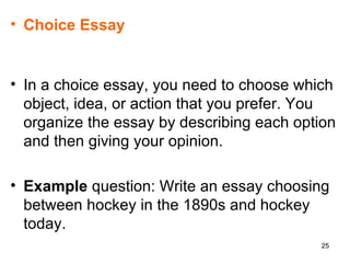 Choice Essay In a choice essay, you need to choose which object, idea, or action that you prefer. You organize the essay by describing each option and then giving your opinion.  Example  question: Write an essay choosing between hockey in the 1890s and hockey today.  