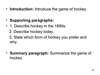 Introduction:  Introduce the game of hockey.  Supporting paragraphs: 1. Describe hockey in the 1890s. 2. Describe hockey today. 3. State which form of hockey you prefer and why.  Summary paragraph:  Summarize the game of hockey. 