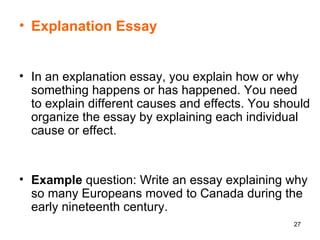 Explanation Essay In an explanation essay, you explain how or why something happens or has happened. You need to explain different causes and effects. You should organize the essay by explaining each individual cause or effect.  Example  question: Write an essay explaining why so many Europeans moved to Canada during the early nineteenth century.  