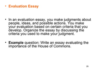 Evaluation Essay In an evaluation essay, you make judgments about people, ideas, and possible actions. You make your evaluation based on certain criteria that you develop. Organize the essay by discussing the criteria you used to make your judgment.  Example  question: Write an essay evaluating the importance of the House of Commons. 