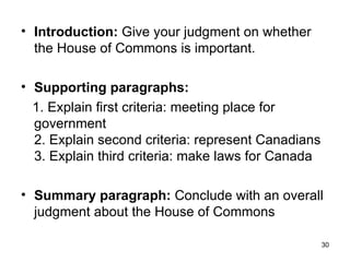 Introduction:  Give your judgment on whether the House of Commons is important.  Supporting paragraphs: 1. Explain first criteria: meeting place for government  2. Explain second criteria: represent Canadians  3. Explain third criteria: make laws for Canada Summary paragraph:  Conclude with an overall judgment about the House of Commons 