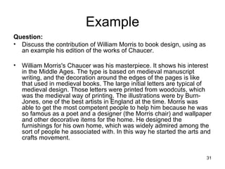 Example Question: Discuss the contribution of William Morris to book design, using as an example his edition of the works of Chaucer. William Morris's Chaucer was his masterpiece. It shows his interest in the Middle Ages. The type is based on medieval manuscript writing, and the decoration around the edges of the pages is like that used in medieval books. The large initial letters are typical of medieval design. Those letters were printed from woodcuts, which was the medieval way of printing. The illustrations were by Burn-Jones, one of the best artists in England at the time. Morris was able to get the most competent people to help him because he was so famous as a poet and a designer (the Morris chair) and wallpaper and other decorative items for the home. He designed the furnishings for his own home, which was widely admired among the sort of people he associated with. In this way he started the arts and crafts movement.  