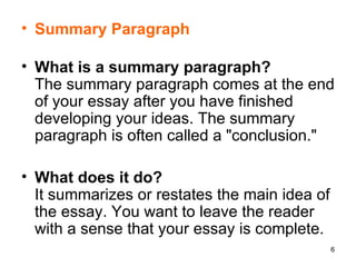 Summary Paragraph What is a summary paragraph? The summary paragraph comes at the end of your essay after you have finished developing your ideas. The summary paragraph is often called a "conclusion."  What does it do? It summarizes or restates the main idea of the essay. You want to leave the reader with a sense that your essay is complete.  