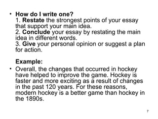 How do I write one? 1.  Restate  the strongest points of your essay that support your main idea.  2.  Conclude  your essay by restating the main idea in different words.  3.  Give  your personal opinion or suggest a plan for action.  Example:   Overall, the changes that occurred in hockey have helped to improve the game. Hockey is faster and more exciting as a result of changes in the past 120 years. For these reasons, modern hockey is a better game than hockey in the 1890s.      