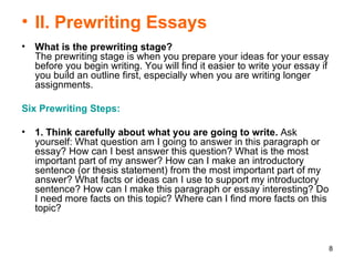 II. Prewriting Essays What is the prewriting stage? The prewriting stage is when you prepare your ideas for your essay before you begin writing. You will find it easier to write your essay if you build an outline first, especially when you are writing longer assignments.  Six Prewriting Steps:   1. Think carefully about what you are going to write.  Ask yourself: What question am I going to answer in this paragraph or essay? How can I best answer this question? What is the most important part of my answer? How can I make an introductory sentence (or thesis statement) from the most important part of my answer? What facts or ideas can I use to support my introductory sentence? How can I make this paragraph or essay interesting? Do I need more facts on this topic? Where can I find more facts on this topic?  