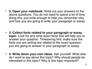 2. Open your notebook.  Write out your answers to the above questions. You do not need to spend a lot of time doing this; just write enough to help you remember why and how you are going to write your paragraph or essay.   3. Collect facts related to your paragraph or essay topic.  Look for and write down facts that will help you to answer your question. Timesaving hint: make sure the facts you are writing are related to the exact question you are going to answer in your paragraph or essay.  4. Write down your own ideas.  Ask yourself: What else do I want to say about this topic? Why should people be interested in this topic? Why is this topic important?  