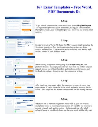 16+ Essay Templates - Free Word,
PDF Documents Do
1. Step
To get started, you must first create an account on site HelpWriting.net.
The registration process is quick and simple, taking just a few moments.
During this process, you will need to provide a password and a valid email
address.
2. Step
In order to create a "Write My Paper For Me" request, simply complete the
10-minute order form. Provide the necessary instructions, preferred
sources, and deadline. If you want the writer to imitate your writing style,
attach a sample of your previous work.
3. Step
When seeking assignment writing help from HelpWriting.net, our
platform utilizes a bidding system. Review bids from our writers for your
request, choose one of them based on qualifications, order history, and
feedback, then place a deposit to start the assignment writing.
4. Step
After receiving your paper, take a few moments to ensure it meets your
expectations. If you're pleased with the result, authorize payment for the
writer. Don't forget that we provide free revisions for our writing services.
5. Step
When you opt to write an assignment online with us, you can request
multiple revisions to ensure your satisfaction. We stand by our promise to
provide original, high-quality content - if plagiarized, we offer a full
refund. Choose us confidently, knowing that your needs will be fully met.
16+ Essay Templates - Free Word, PDF Documents Do 16+ Essay Templates - Free Word, PDF Documents Do
 