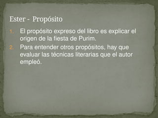 1. El propósito expreso del libro es explicar el
origen de la fiesta de Purim.
2. Para entender otros propósitos, hay que
evaluar las técnicas literarias que el autor
empleó.
Ester - Propósito
 
