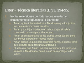 2. Ironía: reversiones de fortuna que resultan en
exactamente lo opuesto a lo planeado
a) Amán, quien intentó destruir a Mardoqueo y a los judíos,
fue destruido por causa de ellos.
b) Amán y sus hijos murieron en la horca que él había
construido para colgar a Mardoqueo.
c) Amán quiso adueñarse de los bienes de los judíos, pero
sus bienes cayeron en manos judíos.
d) Amán diseñó un plan para su propia honra, el cual él tenía
que ejecutar para honrar a Mardoqueo.
e) El sello real que Amán usó para condenar a los judíos se
trasladó a Mardoqueo, quien lo usó para proteger a los
judíos.
Ester - Técnica literarias (D y L 194-95)
 