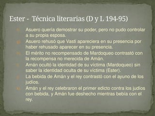 f) Asuero quería demostrar su poder, pero no pudo controlar
a su propia esposa.
g) Asuero rehusó que Vasti apareciera en su presencia por
haber rehusado aparecer en su presencia.
h) El mérito no recompensado de Mardoqueo contrastó con
la recompensa no merecida de Amán.
i) Amán ocultó la identidad de su víctima (Mardoqueo) sin
saber la identidad oculta de su víctima (Ester).
j) La bebida de Amán y el rey contrastó con el ayuno de los
judíos.
k) Amán y el rey celebraron el primer edicto contra los judíos
con bebida, y Amán fue deshecho mientras bebía con el
rey.
Ester - Técnica literarias (D y L 194-95)
 