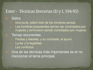 3. Sátira
a) Una burla, sobre todo de los hombres persas
b) Los hombres prepotentes temían ser controlados por
mujeres y terminaron siendo controlados por mujeres.
4. Temas recurrentes:
a) Fiestas y bebidas, y su contraste, el ayuno
b) La ley y la legalidad
c) Los conflictos
5. Una de las técnicas más importantes es el no
mencionar el tema principal.
Ester - Técnicas literarias (D y L 194-95)
 