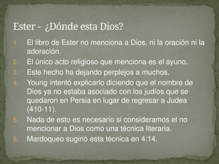 1. El libro de Ester no menciona a Dios, ni la oración ni la
adoración.
2. El único acto religioso que menciona es el ayuno.
3. Este hecho ha dejando perplejos a muchos.
4. Young intentó explicarlo diciendo que el nombre de
Dios ya no estaba asociado con los judíos que se
quedaron en Persia en lugar de regresar a Judea
(410-11).
5. Nada de esto es necesario si consideramos el no
mencionar a Dios como una técnica literaria.
6. Mardoqueo sugirió esta técnica en 4:14.
Ester - ¿Dónde esta Dios?
 