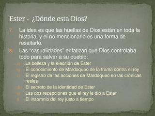 7. La idea es que las huellas de Dios están en toda la
historia, y el no mencionarlo es una forma de
resaltarlo.
8. Las “casualidades” enfatizan que Dios controlaba
todo para salvar a su pueblo:
a) La belleza y la elección de Ester
b) El conocimiento de Mardoqueo de la trama contra el rey
c) El registro de las acciones de Mardoqueo en las crónicas
reales
d) El secreto de la identidad de Ester
e) Las dos recepciones que el rey le dio a Ester
f) El insomnio del rey justo a tiempo
Ester - ¿Dónde esta Dios?
 