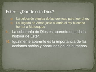 g) La selección elegida de las crónicas para leer al rey
h) La llegada de Amán justo cuando el rey buscaba
honrar a Mardoqueo
9. La soberanía de Dios es aparente en toda la
historia de Ester.
10. Igualmente aparente es la importancia de las
acciones sabias y oportunas de los humanos.
Ester - ¿Dónde esta Dios?
 