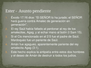 1. Éxodo 17:16 dice: “El SEÑOR lo ha jurado; el SEÑOR
hará guerra contra Amalec de generación en
generación”.
2. El rey Saúl había fallado al perdonar al rey de los
amalecitas, Agag, y al echar mano al botín (I Sam 15).
3. Si el Cis mencionado en el 2:5 fue el padre de Saúl,
Mardoqueo fue un pariente de Saúl.
4. Amán fue agagueo, aparentemente pariente del rey
amalecita Agag (3:1).
5. Este hecho explica la antipatía entre estos dos hombres
y el deseo de Amán de destruir a todos los judíos.
Ester - Asunto pendiente
 