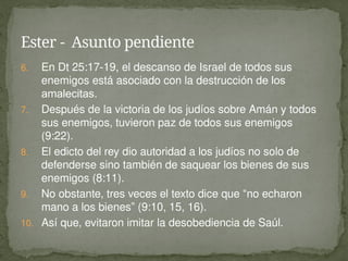 6. En Dt 25:17-19, el descanso de Israel de todos sus
enemigos está asociado con la destrucción de los
amalecitas.
7. Después de la victoria de los judíos sobre Amán y todos
sus enemigos, tuvieron paz de todos sus enemigos
(9:22).
8. El edicto del rey dio autoridad a los judíos no solo de
defenderse sino también de saquear los bienes de sus
enemigos (8:11).
9. No obstante, tres veces el texto dice que “no echaron
mano a los bienes” (9:10, 15, 16).
10. Así que, evitaron imitar la desobediencia de Saúl.
Ester - Asunto pendiente
 