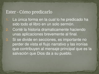 1. La única forma en la cual lo he predicado ha
sido todo el libro en un solo sermón.
2. Conté la historia dramaticamente haciendo
unas aplicaciones brevemente al final.
3. Si se divide en secciones, es importante no
perder de vista el flujo narrativo y las ironías
que contribuyen al mensaje principal que es la
salvación que Dios da a su pueblo.
Ester - Cómo predicarlo
 