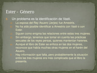 8. Un problema es la identificación de Vasti.
a) La esposa del Rey Asuero (Jerjes) fue Amestris.
b) No ha sido posible identificar a Amestris con Vasti o con
Ester.
c) Siguen como enigma las relaciones entre estas tres mujeres.
d) Sin embargo, tenemos que tomar en cuenta las prácticas
sexuales de los reyes persas, quienes mantenían harenes.
e) Aunque el libro de Ester se enfoca en las dos mujeres,
reconoce que había muchas otras mujeres en el harén del
Asuero.
f) Hay información que falta, pero probablemente la situación
entre las tres mujeres era más complicada que el libro la
presenta.
Ester - Género
 