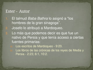1. El talmud Baba Bathra lo asignó a “los
hombres de la gran sinagoga”.
2. Josefo lo atribuyó a Mardoqueo.
3. Lo más que podemos decir es que fue un
nativo de Persia y que tenía acceso a ciertas
fuentes primarias:
a) Los escritos de Mardoqueo - 9:20.
b) Los libros de las crónicas de los reyes de Media y
Persia - 2:23; 6:1, 10:2.
Ester - Autor
 
