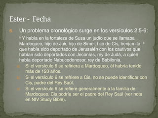 6. Un problema cronológico surge en los versículos 2:5-6:
5
Y había en la fortaleza de Susa un judío que se llamaba
Mardoqueo, hijo de Jair, hijo de Simei, hijo de Cis, benjamita, 6
que había sido deportado de Jerusalén con los cautivos que
habían sido deportados con Jeconías, rey de Judá, a quien
había deportado Nabucodonosor, rey de Babilonia.
a) Si el versículo 6 se refiriera a Mardoqueo, él habría tenido
más de 120 años.
b) Si el versículo 6 se refriere a Cis, no se puede identificar con
Cis, padre del Rey Saúl.
c) Si el versículo 6 se refiere generalmente a la familia de
Mardoqueo, Cis podría ser el padre del Rey Saúl (ver nota
en NIV Study Bible).
Ester - Fecha
 