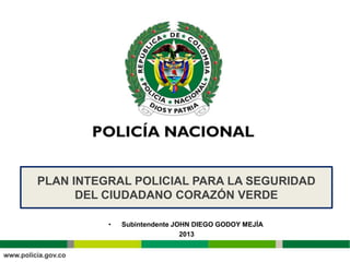 PLAN INTEGRAL POLICIAL PARA LA SEGURIDAD
      DEL CIUDADANO CORAZÓN VERDE

          •   Subintendente JOHN DIEGO GODOY MEJÍA
                              2013
 
